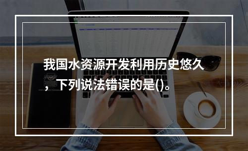 我国水资源开发利用历史悠久，下列说法错误的是()。