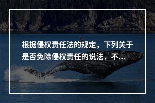 根据侵权责任法的规定，下列关于是否免除侵权责任的说法，不正确