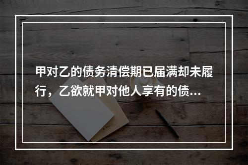 甲对乙的债务清偿期已届满却未履行，乙欲就甲对他人享有的债权提