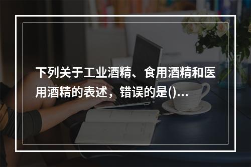 下列关于工业酒精、食用酒精和医用酒精的表述，错误的是()。