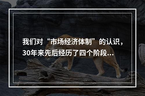 我们对“市场经济体制”的认识，30年来先后经历了四个阶段：“