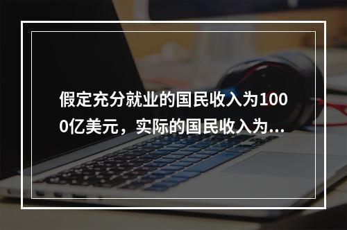 假定充分就业的国民收入为1000亿美元，实际的国民收入为95