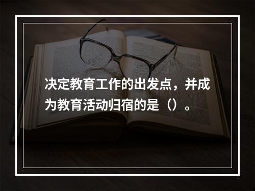 决定教育工作的出发点，并成为教育活动归宿的是（）。