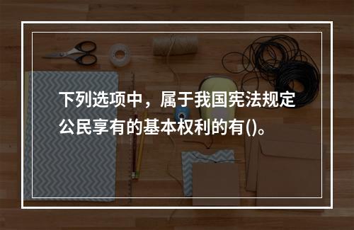 下列选项中，属于我国宪法规定公民享有的基本权利的有()。