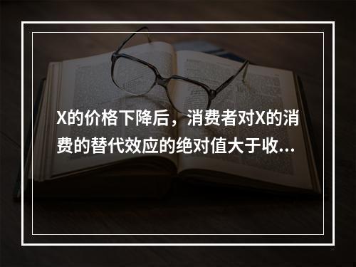 X的价格下降后，消费者对X的消费的替代效应的绝对值大于收入效