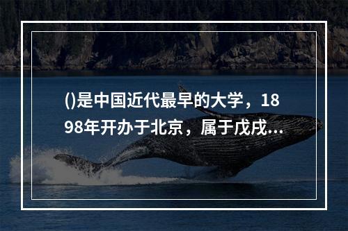 ()是中国近代最早的大学，1898年开办于北京，属于戊戌变法