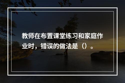 教师在布置课堂练习和家庭作业时，错误的做法是（）。