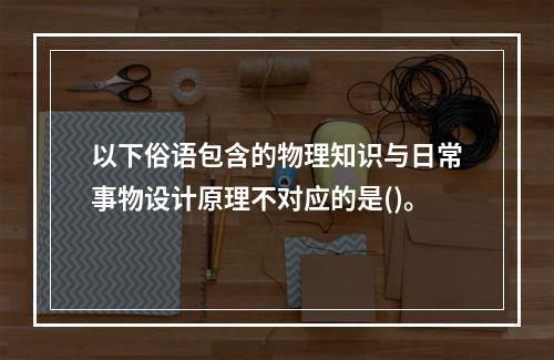 以下俗语包含的物理知识与日常事物设计原理不对应的是()。