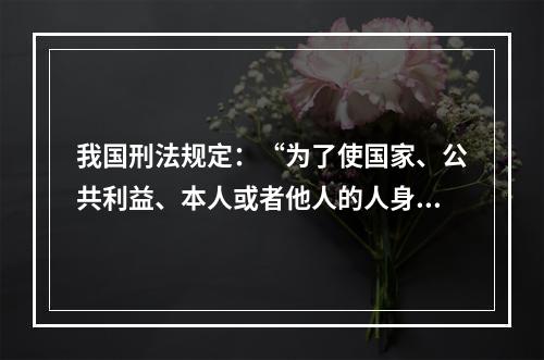 我国刑法规定：“为了使国家、公共利益、本人或者他人的人身、财