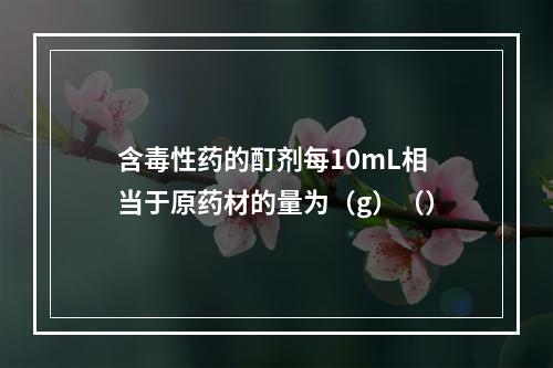 含毒性药的酊剂每10mL相当于原药材的量为（g）（）