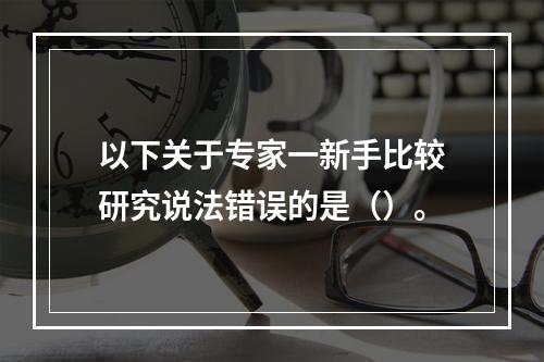 以下关于专家一新手比较研究说法错误的是（）。