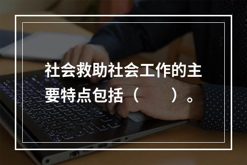 社会救助社会工作的主要特点包括（　　）。