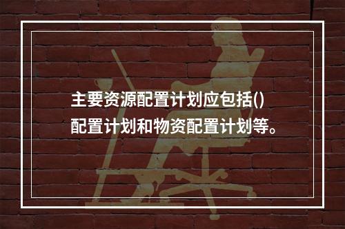 主要资源配置计划应包括()配置计划和物资配置计划等。