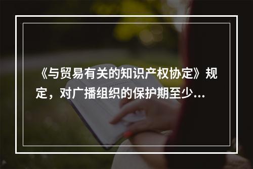 《与贸易有关的知识产权协定》规定，对广播组织的保护期至少应为