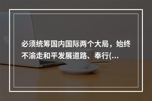 必须统筹国内国际两个大局，始终不渝走和平发展道路、奉行()的