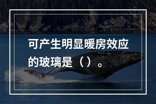 可产生明显暖房效应的玻璃是（ ）。