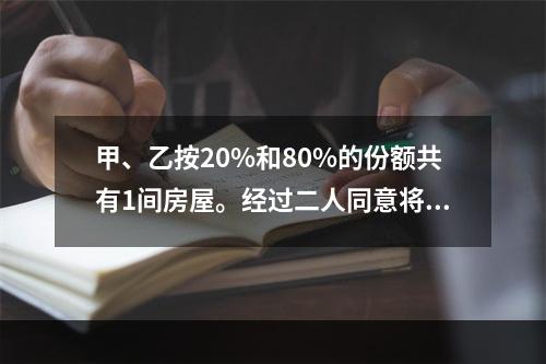 甲、乙按20%和80%的份额共有1间房屋。经过二人同意将房屋