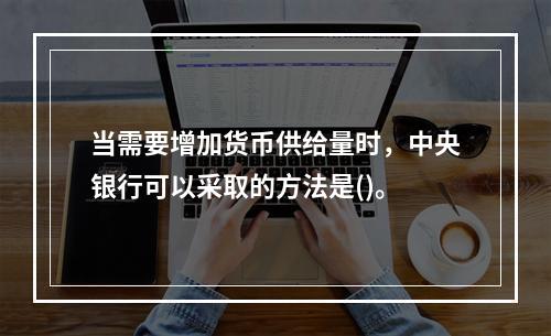 当需要增加货币供给量时，中央银行可以采取的方法是()。