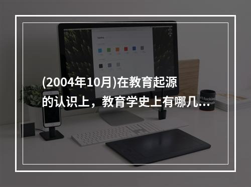 (2004年10月)在教育起源的认识上，教育学史上有哪几种经