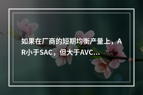 如果在厂商的短期均衡产量上，AR小于SAC，但大于AVC，则