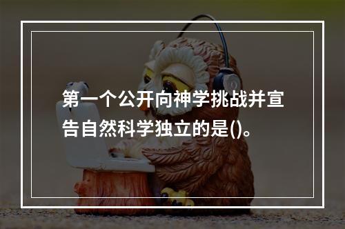 第一个公开向神学挑战并宣告自然科学独立的是()。