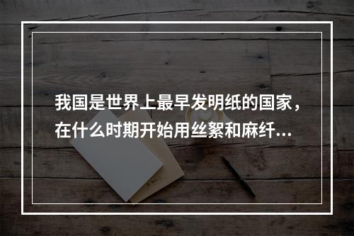 我国是世界上最早发明纸的国家，在什么时期开始用丝絮和麻纤维造