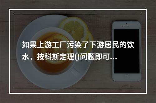 如果上游工厂污染了下游居民的饮水，按科斯定理()问题即可妥善