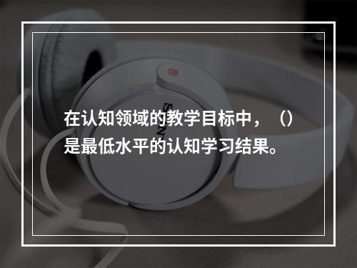 在认知领域的教学目标中，（）是最低水平的认知学习结果。