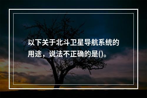 以下关于北斗卫星导航系统的用途，说法不正确的是()。