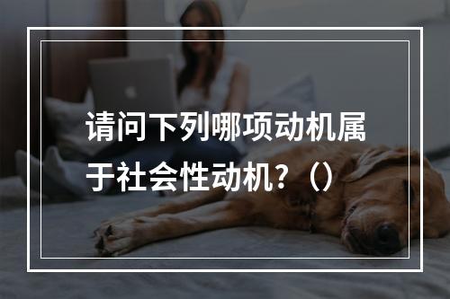 请问下列哪项动机属于社会性动机?（）