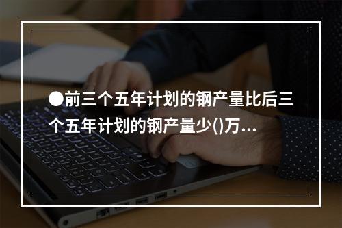 ●前三个五年计划的钢产量比后三个五年计划的钢产量少()万吨。