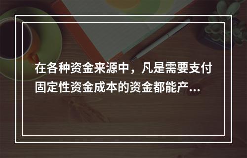 在各种资金来源中，凡是需要支付固定性资金成本的资金都能产生财