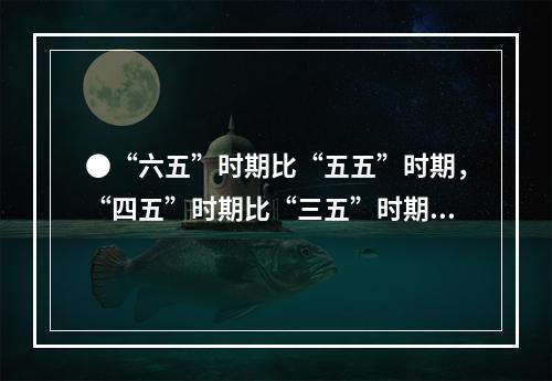 ●“六五”时期比“五五”时期，“四五”时期比“三五”时期的钢