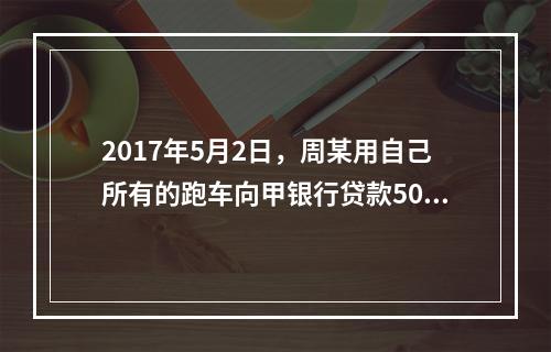 2017年5月2日，周某用自己所有的跑车向甲银行贷款50万元