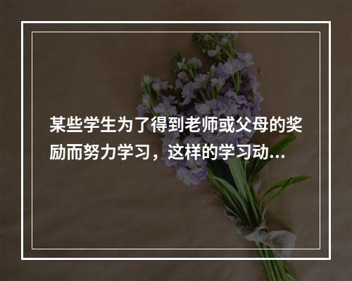 某些学生为了得到老师或父母的奖励而努力学习，这样的学习动机属