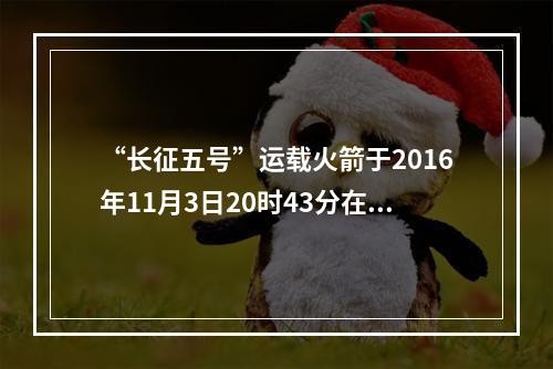 “长征五号”运载火箭于2016年11月3日20时43分在文昌