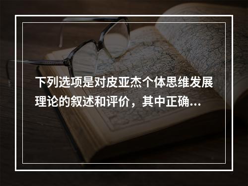 下列选项是对皮亚杰个体思维发展理论的叙述和评价，其中正确是（