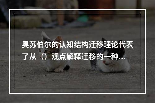 奥苏伯尔的认知结构迁移理论代表了从（）观点解释迁移的一种主流