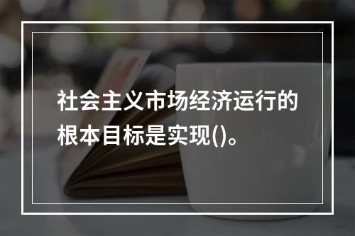 社会主义市场经济运行的根本目标是实现()。