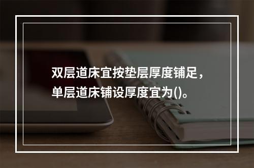 双层道床宜按垫层厚度铺足，单层道床铺设厚度宜为()。