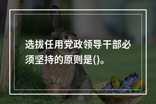 选拔任用党政领导干部必须坚持的原则是()。