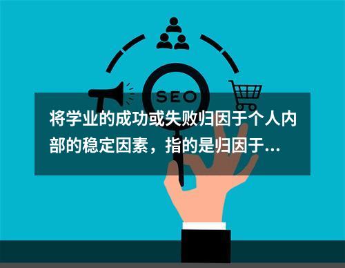 将学业的成功或失败归因于个人内部的稳定因素，指的是归因于（）