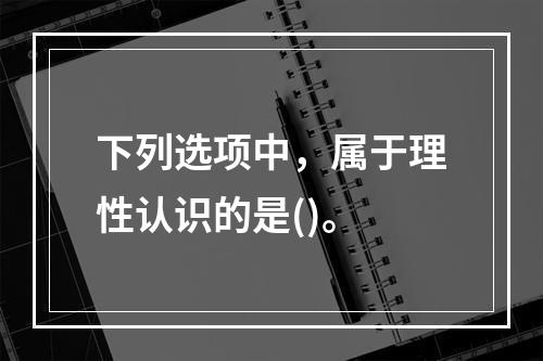 下列选项中，属于理性认识的是()。