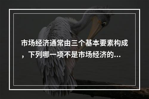 市场经济通常由三个基本要素构成，下列哪一项不是市场经济的构成