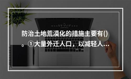 防治土地荒漠化的措施主要有()。①大量外迁人口，以减轻人口对