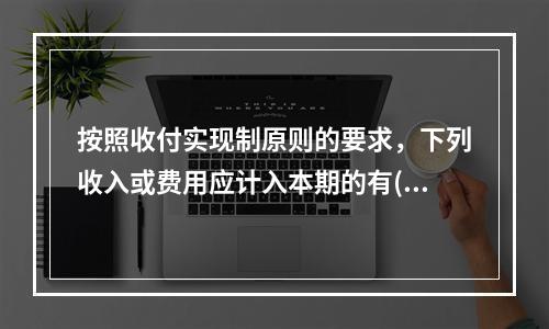 按照收付实现制原则的要求，下列收入或费用应计入本期的有( )