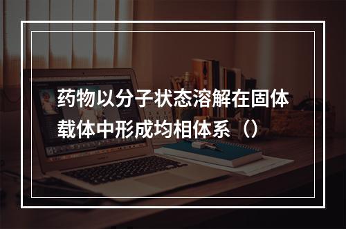 药物以分子状态溶解在固体载体中形成均相体系（）