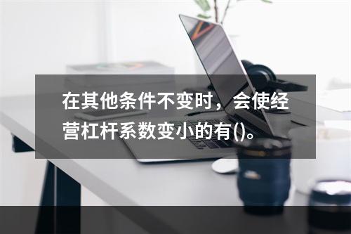 在其他条件不变时，会使经营杠杆系数变小的有()。