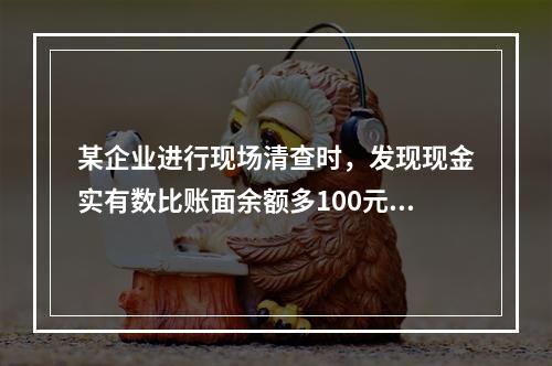 某企业进行现场清查时，发现现金实有数比账面余额多100元。经