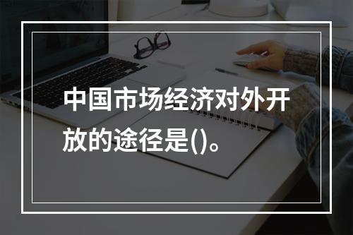 中国市场经济对外开放的途径是()。